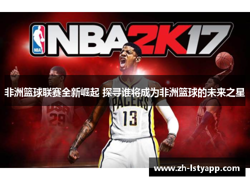 非洲篮球联赛全新崛起 探寻谁将成为非洲篮球的未来之星